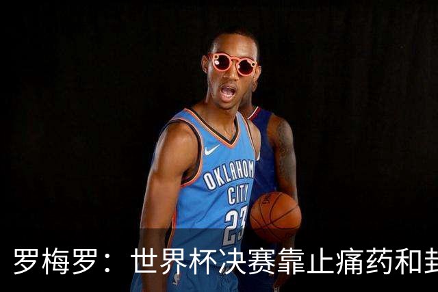 罗梅罗：世界杯决赛靠止痛药和封闭硬撑；西班牙夺冠实至名归